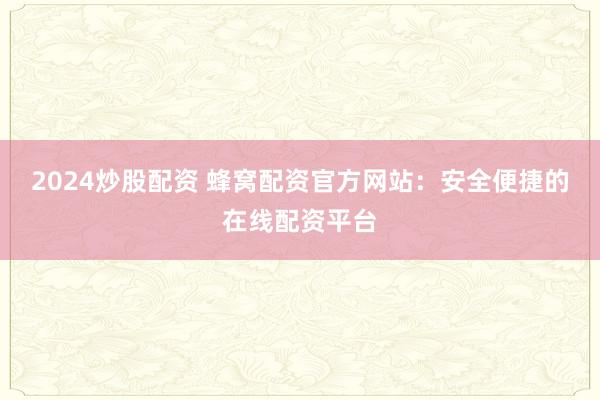 2024炒股配资 蜂窝配资官方网站：安全便捷的在线配资平台