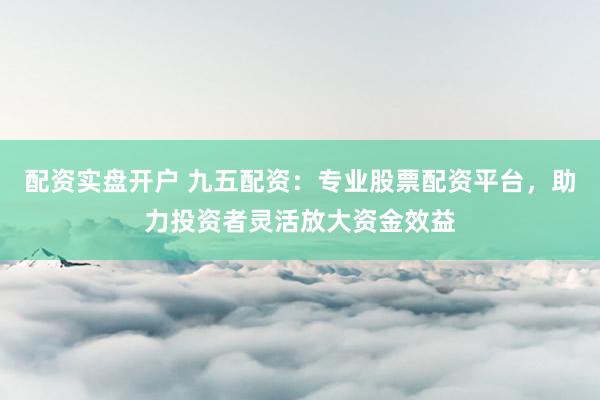 配资实盘开户 九五配资：专业股票配资平台，助力投资者灵活放大资金效益