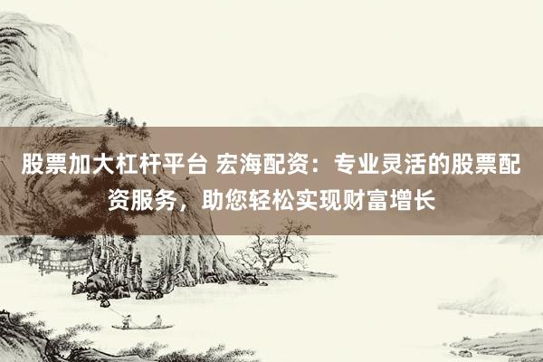 股票加大杠杆平台 宏海配资：专业灵活的股票配资服务，助您轻松实现财富增长