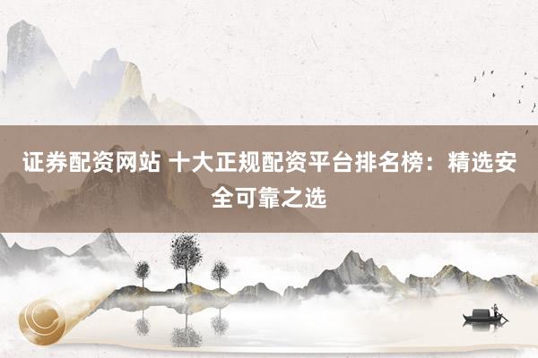 证券配资网站 十大正规配资平台排名榜：精选安全可靠之选