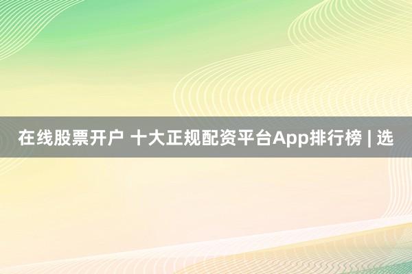 在线股票开户 十大正规配资平台App排行榜 | 选