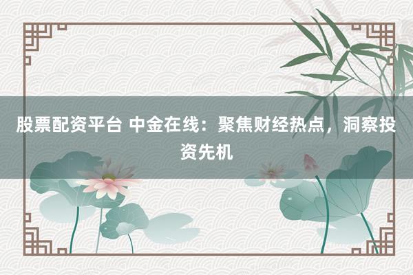 股票配资平台 中金在线：聚焦财经热点，洞察投资先机