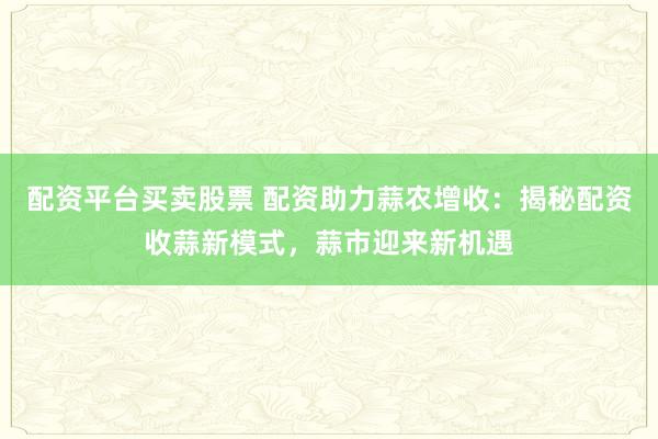 配资平台买卖股票 配资助力蒜农增收：揭秘配资收蒜新模式，蒜市迎来新机遇