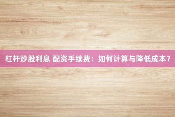 杠杆炒股利息 配资手续费：如何计算与降低成本？