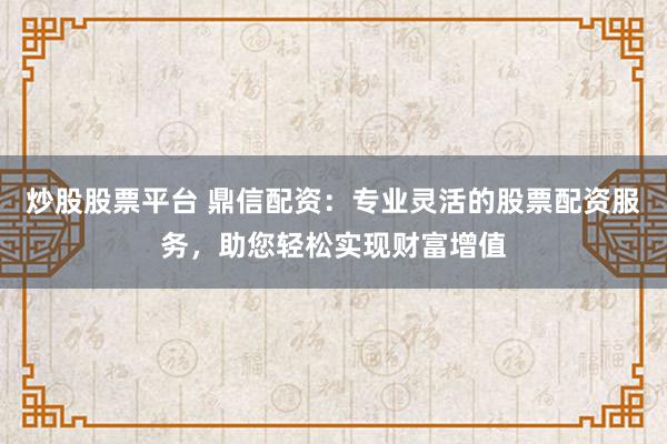 炒股股票平台 鼎信配资：专业灵活的股票配资服务，助您轻松实现财富增值