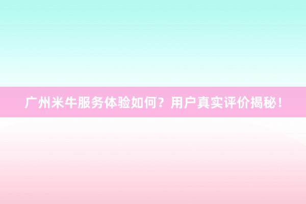 广州米牛服务体验如何？用户真实评价揭秘！