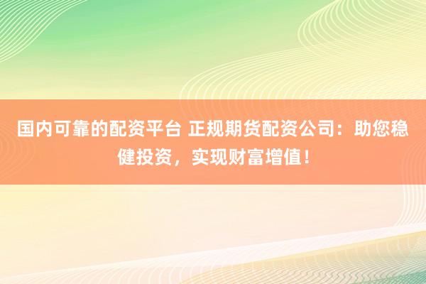 国内可靠的配资平台 正规期货配资公司：助您稳健投资，实现财富增值！