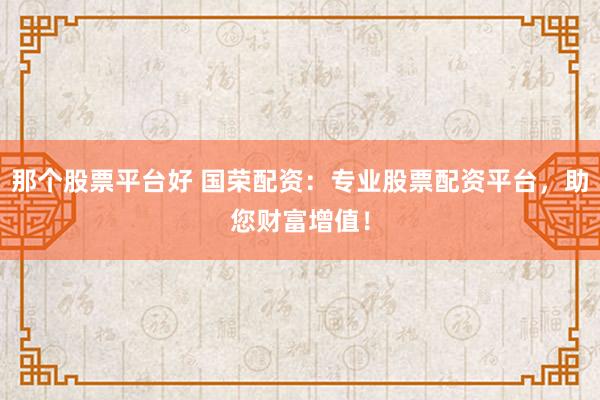 那个股票平台好 国荣配资：专业股票配资平台，助您财富增值！