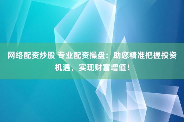 网络配资炒股 专业配资操盘：助您精准把握投资机遇，实现财富增值！
