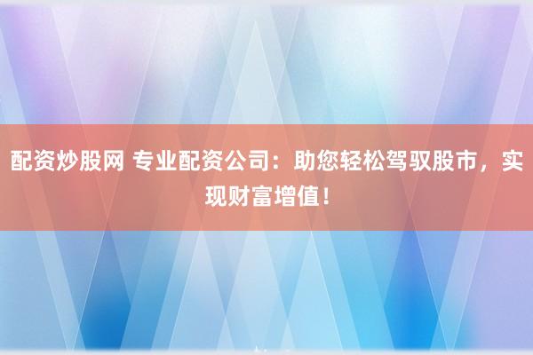 配资炒股网 专业配资公司：助您轻松驾驭股市，实现财富增值！