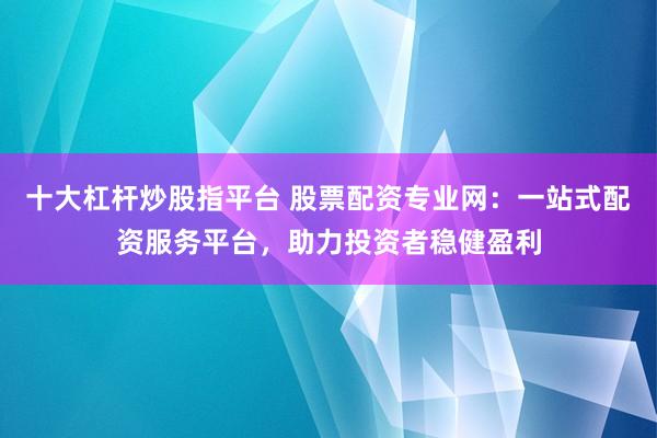 十大杠杆炒股指平台 股票配资专业网：一站式配资服务平台，助力投资者稳健盈利