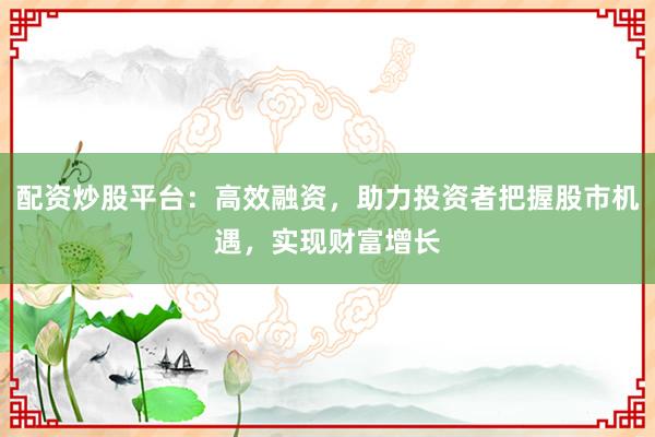 配资炒股平台：高效融资，助力投资者把握股市机遇，实现财富增长