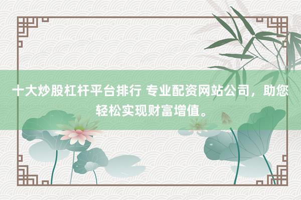 十大炒股杠杆平台排行 专业配资网站公司，助您轻松实现财富增值。