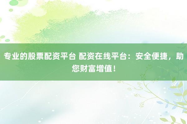 专业的股票配资平台 配资在线平台：安全便捷，助您财富增值！