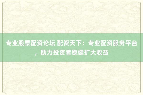 专业股票配资论坛 配资天下：专业配资服务平台，助力投资者稳健扩大收益
