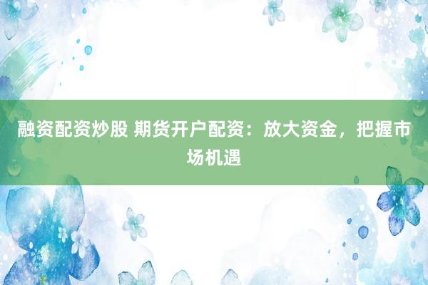 融资配资炒股 期货开户配资：放大资金，把握市场机遇