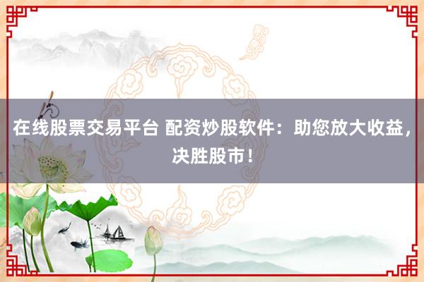在线股票交易平台 配资炒股软件：助您放大收益，决胜股市！