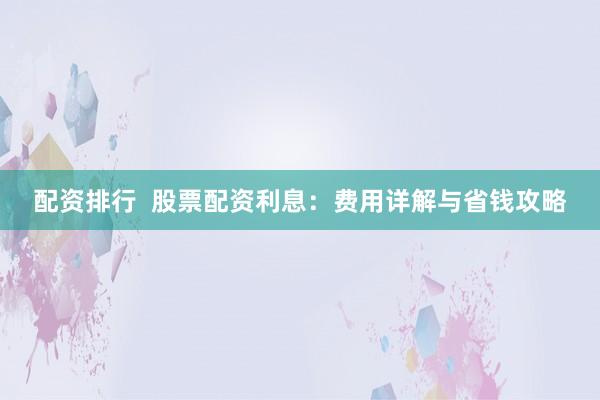 配资排行  股票配资利息：费用详解与省钱攻略