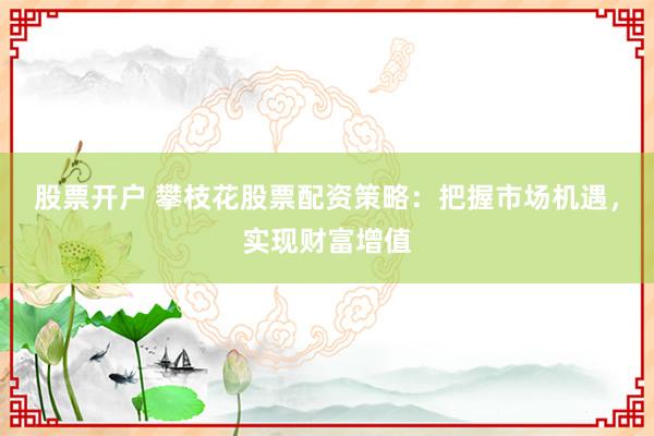股票开户 攀枝花股票配资策略:把握市场机遇,实现财富增值