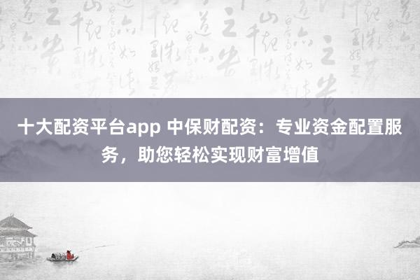 十大配资平台app 中保财配资:专业资金配置服务,助您轻松实现财富增值