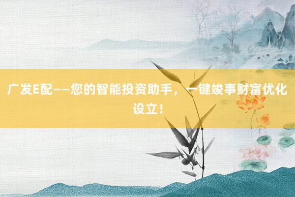 广发E配——您的智能投资助手,一键竣事财富优化设立!