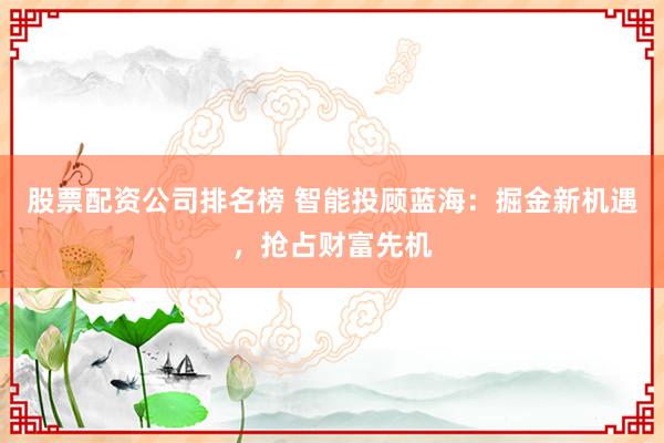 股票配资公司排名榜 智能投顾蓝海：掘金新机遇，抢占财富先机