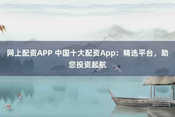 网上配资APP 中国十大配资App：精选平台，助您投资起航