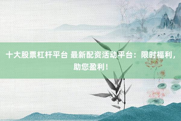 十大股票杠杆平台 最新配资活动平台：限时福利，助您盈利！