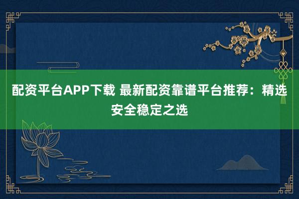 配资平台APP下载 最新配资靠谱平台推荐:精选安全稳定之选