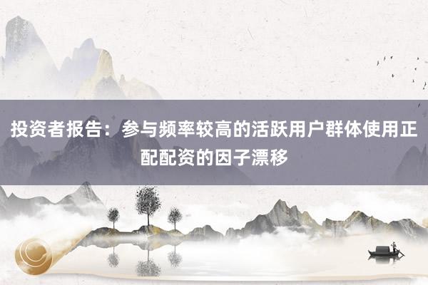 投资者报告：参与频率较高的活跃用户群体使用正配配资的因子漂移