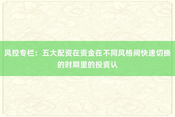 风控专栏:五大配资在资金在不同风格间快速切换的时期里的投资认