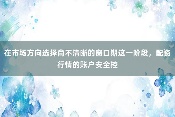 在市场方向选择尚不清晰的窗口期这一阶段，配资行情的账户安全控