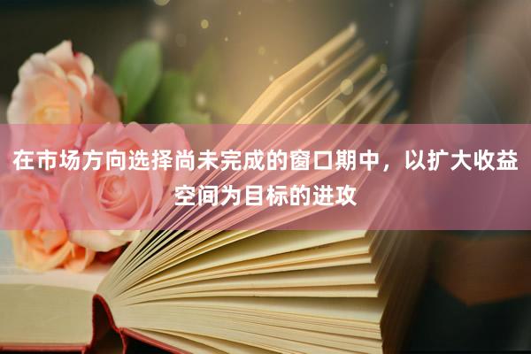 在市场方向选择尚未完成的窗口期中，以扩大收益空间为目标的进攻