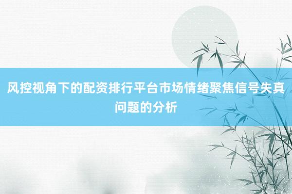 风控视角下的配资排行平台市场情绪聚焦信号失真问题的分析