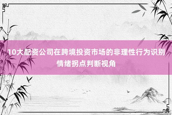 10大配资公司在跨境投资市场的非理性行为识别情绪拐点判断视角