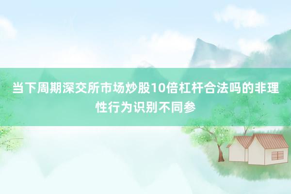 当下周期深交所市场炒股10倍杠杆合法吗的非理性行为识别不同参