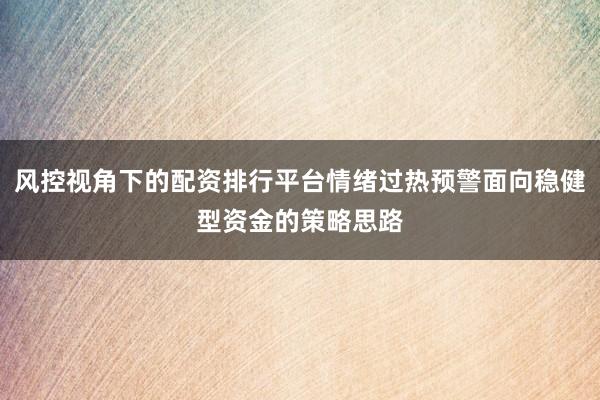 风控视角下的配资排行平台情绪过热预警面向稳健型资金的策略思路