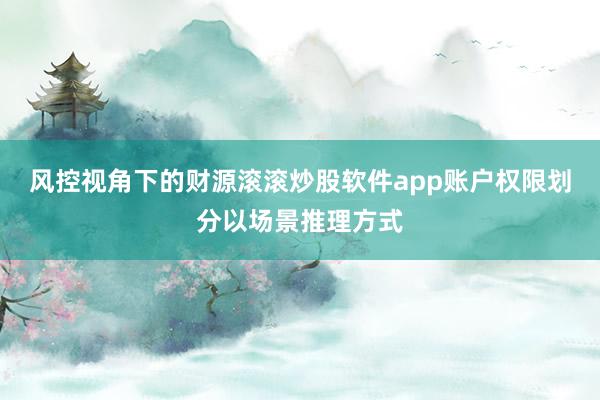 风控视角下的财源滚滚炒股软件app账户权限划分以场景推理方式