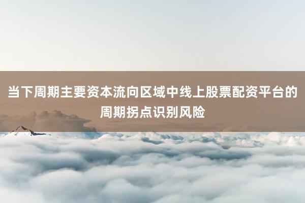 当下周期主要资本流向区域中线上股票配资平台的周期拐点识别风险