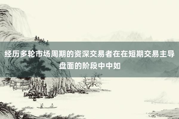 经历多轮市场周期的资深交易者在在短期交易主导盘面的阶段中中如