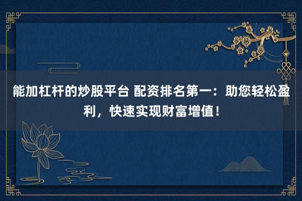能加杠杆的炒股平台 配资排名第一：助您轻松盈利，快速实现财富增值！