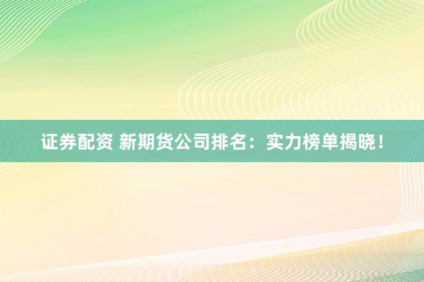 证券配资 新期货公司排名:实力榜单揭晓!