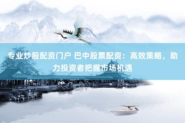 专业炒股配资门户 巴中股票配资：高效策略，助力投资者把握市场机遇