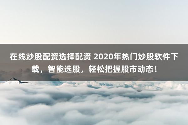 在线炒股配资选择配资 2020年热门炒股软件下载，智能选股，轻松把握股市动态！