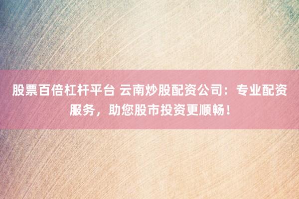股票百倍杠杆平台 云南炒股配资公司：专业配资服务，助您股市投资更顺畅！