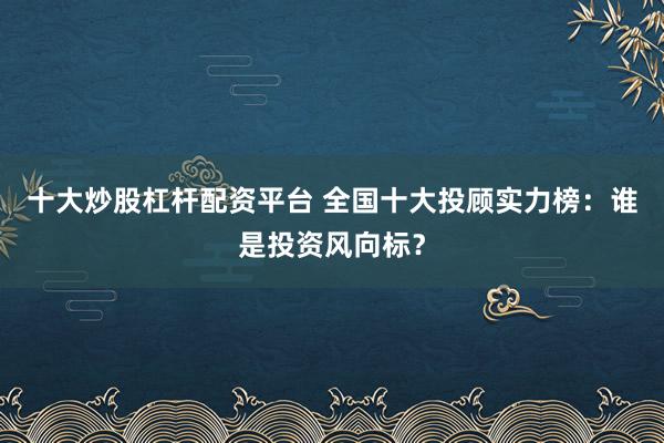 十大炒股杠杆配资平台 全国十大投顾实力榜：谁是投资风向标？