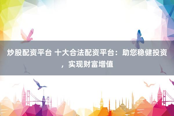 炒股配资平台 十大合法配资平台：助您稳健投资，实现财富增值