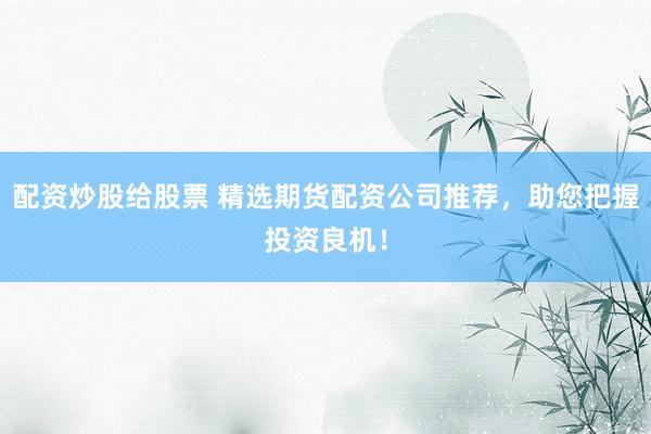 配资炒股给股票 精选期货配资公司推荐，助您把握投资良机！