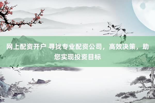 网上配资开户 寻找专业配资公司，高效决策，助您实现投资目标
