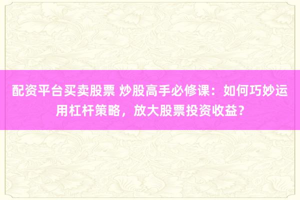 配资平台买卖股票 炒股高手必修课：如何巧妙运用杠杆策略，放大股票投资收益？